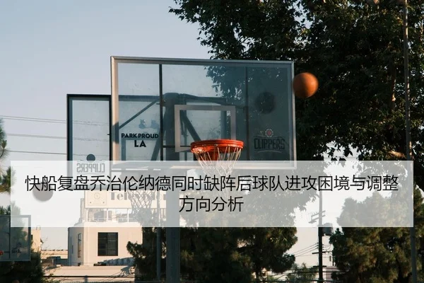 快船复盘乔治伦纳德同时缺阵后球队进攻困境与调整方向分析