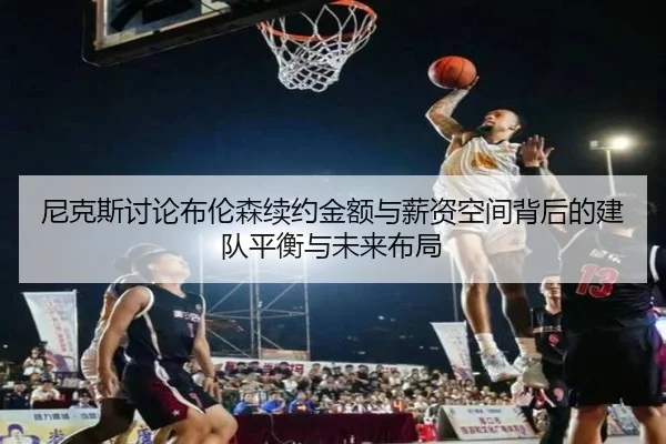 尼克斯讨论布伦森续约金额与薪资空间背后的建队平衡与未来布局